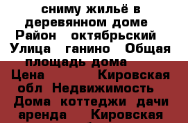 сниму жильё в деревянном доме › Район ­ октябрьский › Улица ­ ганино › Общая площадь дома ­ 1 › Цена ­ 3 000 - Кировская обл. Недвижимость » Дома, коттеджи, дачи аренда   . Кировская обл.